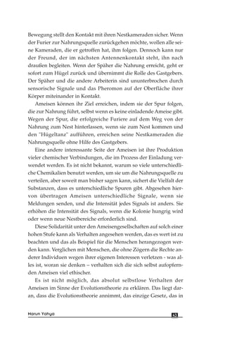 Bewegung stellt den Kontakt mit ihren Nestkameraden sicher. Wenn
der Furier zur Nahrungsquelle zurückgehen möchte, wollen alle sei-
ne Kameraden, die er getroffen hat, ihm folgen. Dennoch kann nur
der Freund, der im nächsten Antennenkontakt steht, ihn nach
draußen begleiten. Wenn der Späher die Nahrung erreicht, geht er
sofort zum Hügel zurück und übernimmt die Rolle des Gastgebers.
Der Späher und die andere Arbeiterin sind ununterbrochen durch
sensorische Signale und das Pheromon auf der Oberfläche ihrer
Körper miteinander in Kontakt.
Ameisen können ihr Ziel erreichen, indem sie der Spur folgen,
die zur Nahrung führt, selbst wenn es keine einladende Ameise gibt.
Wegen der Spur, die erfolgreiche Furiere auf dem Weg von der
Nahrung zum Nest hinterlassen, wenn sie zum Nest kommen und
den "Hügeltanz" aufführen, erreichen seine Nestkameraden die
Nahrungsquelle ohne Hilfe des Gastgebers.
Eine andere interessante Seite der Ameisen ist ihre Produktion
vieler chemischer Verbindungen, die im Prozess der Einladung ver-
wendet werden. Es ist nicht bekannt, warum so viele unterschiedli-
che Chemikalien benutzt werden, um sie um die Nahrungsquelle zu
verteilen, aber soweit man bisher sagen kann, sichert die Vielfalt der
Substanzen, dass es unterschiedliche Spuren gibt. Abgesehen hier-
von übertragen Ameisen unterschiedliche Signale, wenn sie
Meldungen senden, und die Intensität jedes Signals ist anders. Sie
erhöhen die Intensität des Signals, wenn die Kolonie hungrig wird
oder wenn neue Nestbereiche erforderlich sind.
Diese Solidarität unter den Ameisengesellschaften auf solch einer
hohen Stufe kann als Verhalten angesehen werden, das es wert ist zu
beachten und das als Beispiel für die Menschen herangezogen wer-
den kann. Verglichen mit Menschen, die ohne Zögern die Rechte an-
derer Individuen wegen ihrer eigenen Interessen verletzen - was al-
les ist, woran sie denken – verhalten sich die sich selbst aufopfern-
den Ameisen viel ethischer.
Es ist nicht möglich, das absolut selbstlose Verhalten der
Ameisen im Sinne der Evolutionstheorie zu erklären. Das liegt dar-
an, dass die Evolutionstheorie annimmt, das einzige Gesetz, das in
43Harun Yahya
 