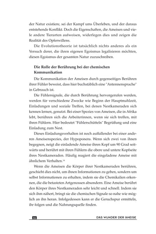 der Natur existiere, sei der Kampf ums Überleben, und der daraus
entstehende Konflikt. Doch die Eigenschaften, die Ameisen und vie-
le andere Tierarten aufweisen, widerlegen dies und zeigen die
Realität des Opferwillens.
Die Evolutionstheorie ist tatsächlich nichts anderes als ein
Versuch derer, die ihren eigenen Egoismus legalisieren möchten,
diesen Egoismus der gesamten Natur zuzuschreiben.
Die Rolle der Berührung bei der chemischen
Kommunikation
Die Kommunikation der Ameisen durch gegenseitiges Berühren
ihrer Fühler beweist, dass hier buchstäblich eine "Antennensprache"
in Gebrauch ist.
Die Fühlersignale, die durch Berührung hervorgerufen werden,
werden für verschiedene Zwecke wie Beginn der Hauptmahlzeit,
Einladungen und soziale Treffen, bei denen Nestkameraden sich
kennen lernen, genutzt. Bei einer Spezies von Ameisen, die in Afrika
lebt, berühren sich die Arbeiterinnen, wenn sie sich treffen, mit
ihren Fühlern. Hier bedeutet "Fühlerschütteln" Begrüßung und eine
Einladung zum Nest.
Dieses Einladungsverhalten ist noch auffallender bei einer ande-
ren Ameisenspezies, der Hypoponera. Wenn sich zwei von ihnen
begegnen, neigt die einladende Ameise ihren Kopf um 90 Grad seit-
wärts und berührt mit ihren Fühlern die obere und untere Kopfseite
ihres Nestkameraden. Häufig reagiert die eingeladene Ameise mit
ähnlichem Verhalten.14
Wenn die Ameisen die Körper ihrer Nestkameraden berühren,
geschieht dies nicht, um ihnen Informationen zu geben, sondern um
selbst Informationen zu erhalten, indem sie die Chemikalien erken-
nen, die die betasteten Artgenossen absondern. Eine Ameise berührt
den Körper ihres Nestkameraden sehr leicht und schnell. Indem sie
sich ihm nähert, bringt sie die chemischen Signale so nahe wie mög-
lich an ihn heran. Infolgedessen kann er die Geruchspur ermitteln,
ihr folgen und die Nahrungsquelle finden.
DAS WUNDER DER AMEISE44
 