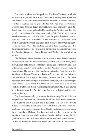 Das beeindruckendste Beispiel, das für diese Tastkommunikati-
on bekannt ist, ist der Austausch flüssiger Nahrung vom Kropf ei-
ner Ameise zum Verdauungstrakt einer anderen. In einem Versuch,
wurden verschiedene Körperteile der Arbeiterinnen der Spezies
Myrmica und Formica durch menschliches Haar stimuliert und da-
durch zum Erbrechen gebracht. Die anfälligste Ameise war die, die
gerade eine Mahlzeit beendet hatte und auf der Suche nach einem
Nestkameraden war, mit dem sie ihren Kropfinhalt teilen konnte.
Forscher bemerkten, dass bestimmte Insekten und Parasiten sich
solcher Verhaltensweisen bedienen und sich auf diese Weise gegen-
seitig füttern. Was die andere Ameise tun musste, um die
Aufmerksamkeit der zu fütternden Ameise auf sich zu ziehen, war,
den Ameisenkörper mit ihrem Fühler und Vorderbein nur leicht zu
berühren.15
Die Fähigkeit einer Ameise, durch einen kurzen Fühlerkontakt
zu verstehen, was die andere möchte, zeigt in gewissem Sinn, dass
die Ameisen miteinander "sprechen". Wie diese "Fühlersprache", die
unter Ameisen gebraucht wird, von allen Ameisen erlernt wird, ist
ein anderes Thema, worüber nachzudenken ist. Absolvieren die
Ameisen zu diesem Thema ein Training? Um uns mit der Existenz
eines solchen Trainings zu befassen, müssen wir auch über das
Bestehen eines allmächtigen Herrschers sprechen, der dies ermögli-
chen würde. Da es nicht die Ameisen sein können, die solch ein
Training bieten, ist dieser Allmächtige Herrscher Allah, der durch
Seine Inspiration allen Ameisen eine Sprache beibringt, mit der sie
kommunizieren.
Das Verhalten zu teilen, das unter Ameisen ausgeübt wird, ist ein
Beispiel von Opferwillen, das nicht durch die Evolutionstheorie er-
klärt werden kann. Einige Evolutionisten, die das Sprichwort
"Große Fische schlucken kleine Fische" als Schlüssel zum Leben be-
trachten, werden gezwungen, diese Worte zurückzunehmen, wenn
sie mit solchem Opferwillen konfrontiert werden, wie er durch
Ameisen demonstriert wird. In einer Ameisenkolonie versucht die
große Ameise eher, die kleine Ameise zu füttern und großzuziehen,
als das sie die kleine Ameise auffrisst, um sich selbst zu entwickeln.
45Harun Yahya
 