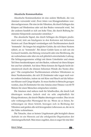 Akustische Kommunikation
Akustische Kommunikation ist eine andere Methode, die von
Ameisen verwendet wird. Zwei Arten von Klangproduktion wur-
den nachgewiesen. Die eine ist die Vibration, die durch Schlagen des
Körpers auf Hindernisse oder auf den Boden verursacht wird, bei
der anderen handelt es sich um hohe Töne, die durch Reibung be-
stimmter Körperteile aneinander entstehen.16
Das akustische Signal, das durch Schlagen des Körpers produ-
ziert wird, tritt am häufigsten in den Kolonien mit hölzernen
Nestern auf. Zum Beispiel verständigen sich Tischlerameisen durch
"trommeln". Sie fangen bei möglicher Gefahr, die sich ihren Nestern
nähert, an zu "trommeln". Bei dieser Gefahr kann es sich um ein
Geräusch handeln, das Störung verursacht oder eine Berührung, die
sie wahrnehmen oder aber ein sich plötzlich entwickelnder Luftzug.
Die Schlagzeugerameise schlägt mit ihrem Unterkiefer und einem
Teil ihres Insektenkörpers auf den Boden, während sie ihren Körper
hin und her schüttelt. Auf diese Weise können die Signale leicht de-
zimeterweit durch die dünnen hölzernen Wände des Nestes drin-
gen.17
Die europäischen Tischlerameisen schicken Vibrationen zu
ihren Nestkameraden, die sich 20 Zentimeter oder sogar noch wei-
ter entfernt befinden, indem sie mit Kinn und Bauch auf die hölzer-
nen Räume und Gänge klopfen. Es muss hierbei in Betracht gezogen
werden, dass 20 Zentimeter für eine Ameise einer Distanz von 60-70
Metern für einen Menschen entsprechen würden.
Die Ameisen sind nahezu taub für Schallwellen, die durch Luft
übertragen werden. Jedoch sind sie sehr empfindlich für
Klangvibrationen, die durch Objekte übertragen werden. Dies ist ein
sehr wirkungsvolles Warnsignal für sie. Wenn sie es hören, be-
schleunigen sie ihren Schritt, bewegen sich in Richtung der
Vibration und greifen alle sich bewegenden Lebewesen an, die sie in
der Nähe wahrnehmen.
Die Tatsache, dass es keinen Ungehorsam gibt bezüglich dieses
Aufrufs ist ein Hinweis auf die erfolgreiche Organisation der
Ameisengesellschaft. Man muss zugeben, dass es sogar für eine klei-
47Harun Yahya
 