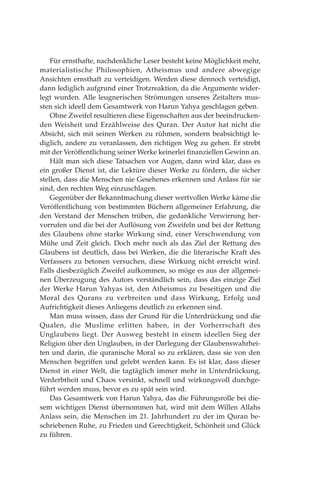 Für ernsthafte, nachdenkliche Leser besteht keine Möglichkeit mehr,
materialistische Philosophien, Atheismus und andere abwegige
Ansichten ernsthaft zu verteidigen. Werden diese dennoch verteidigt,
dann lediglich aufgrund einer Trotzreaktion, da die Argumente wider-
legt wurden. Alle leugnerischen Strömungen unseres Zeitalters mus-
sten sich ideell dem Gesamtwerk von Harun Yahya geschlagen geben.
Ohne Zweifel resultieren diese Eigenschaften aus der beeindrucken-
den Weisheit und Erzählweise des Quran. Der Autor hat nicht die
Absicht, sich mit seinen Werken zu rühmen, sondern beabsichtigt le-
diglich, andere zu veranlassen, den richtigen Weg zu gehen. Er strebt
mit der Veröffentlichung seiner Werke keinerlei finanziellen Gewinn an.
Hält man sich diese Tatsachen vor Augen, dann wird klar, dass es
ein großer Dienst ist, die Lektüre dieser Werke zu fördern, die sicher
stellen, dass die Menschen nie Gesehenes erkennen und Anlass für sie
sind, den rechten Weg einzuschlagen.
Gegenüber der Bekanntmachung dieser wertvollen Werke käme die
Veröffentlichung von bestimmten Büchern allgemeiner Erfahrung, die
den Verstand der Menschen trüben, die gedankliche Verwirrung her-
vorrufen und die bei der Auflösung von Zweifeln und bei der Rettung
des Glaubens ohne starke Wirkung sind, einer Verschwendung von
Mühe und Zeit gleich. Doch mehr noch als das Ziel der Rettung des
Glaubens ist deutlich, dass bei Werken, die die literarische Kraft des
Verfassers zu betonen versuchen, diese Wirkung nicht erreicht wird.
Falls diesbezüglich Zweifel aufkommen, so möge es aus der allgemei-
nen Überzeugung des Autors verständlich sein, dass das einzige Ziel
der Werke Harun Yahyas ist, den Atheismus zu beseitigen und die
Moral des Qurans zu verbreiten und dass Wirkung, Erfolg und
Aufrichtigkeit dieses Anliegens deutlich zu erkennen sind.
Man muss wissen, dass der Grund für die Unterdrückung und die
Qualen, die Muslime erlitten haben, in der Vorherrschaft des
Unglaubens liegt. Der Ausweg besteht in einem ideellen Sieg der
Religion über den Unglauben, in der Darlegung der Glaubenswahrhei-
ten und darin, die quranische Moral so zu erklären, dass sie von den
Menschen begriffen und gelebt werden kann. Es ist klar, dass dieser
Dienst in einer Welt, die tagtäglich immer mehr in Unterdrückung,
Verderbtheit und Chaos versinkt, schnell und wirkungsvoll durchge-
führt werden muss, bevor es zu spät sein wird.
Das Gesamtwerk von Harun Yahya, das die Führungsrolle bei die-
sem wichtigen Dienst übernommen hat, wird mit dem Willen Allahs
Anlass sein, die Menschen im 21. Jahrhundert zu der im Quran be-
schriebenen Ruhe, zu Frieden und Gerechtigkeit, Schönheit und Glück
zu führen.
 