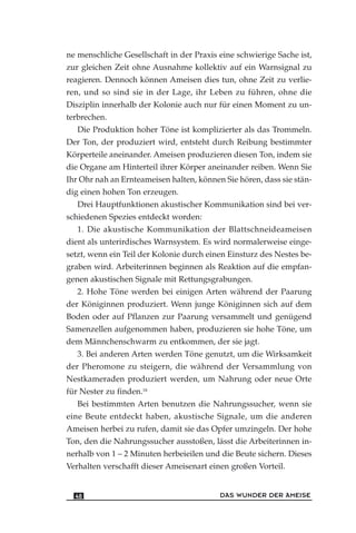 ne menschliche Gesellschaft in der Praxis eine schwierige Sache ist,
zur gleichen Zeit ohne Ausnahme kollektiv auf ein Warnsignal zu
reagieren. Dennoch können Ameisen dies tun, ohne Zeit zu verlie-
ren, und so sind sie in der Lage, ihr Leben zu führen, ohne die
Disziplin innerhalb der Kolonie auch nur für einen Moment zu un-
terbrechen.
Die Produktion hoher Töne ist komplizierter als das Trommeln.
Der Ton, der produziert wird, entsteht durch Reibung bestimmter
Körperteile aneinander. Ameisen produzieren diesen Ton, indem sie
die Organe am Hinterteil ihrer Körper aneinander reiben. Wenn Sie
Ihr Ohr nah an Ernteameisen halten, können Sie hören, dass sie stän-
dig einen hohen Ton erzeugen.
Drei Hauptfunktionen akustischer Kommunikation sind bei ver-
schiedenen Spezies entdeckt worden:
1. Die akustische Kommunikation der Blattschneideameisen
dient als unterirdisches Warnsystem. Es wird normalerweise einge-
setzt, wenn ein Teil der Kolonie durch einen Einsturz des Nestes be-
graben wird. Arbeiterinnen beginnen als Reaktion auf die empfan-
genen akustischen Signale mit Rettungsgrabungen.
2. Hohe Töne werden bei einigen Arten während der Paarung
der Königinnen produziert. Wenn junge Königinnen sich auf dem
Boden oder auf Pflanzen zur Paarung versammelt und genügend
Samenzellen aufgenommen haben, produzieren sie hohe Töne, um
dem Männchenschwarm zu entkommen, der sie jagt.
3. Bei anderen Arten werden Töne genutzt, um die Wirksamkeit
der Pheromone zu steigern, die während der Versammlung von
Nestkameraden produziert werden, um Nahrung oder neue Orte
für Nester zu finden.18
Bei bestimmten Arten benutzen die Nahrungssucher, wenn sie
eine Beute entdeckt haben, akustische Signale, um die anderen
Ameisen herbei zu rufen, damit sie das Opfer umzingeln. Der hohe
Ton, den die Nahrungssucher ausstoßen, lässt die Arbeiterinnen in-
nerhalb von 1 – 2 Minuten herbeieilen und die Beute sichern. Dieses
Verhalten verschafft dieser Ameisenart einen großen Vorteil.
DAS WUNDER DER AMEISE48
 