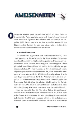 bwohl alle Ameisen gleich auszusehen scheinen, sind sie in viele un-
terschiedliche Arten gegliedert, die nach ihrer Lebensweise und
ihren physischen Eigenschaften unterteilt sind. Sie bestehen aus un-
gefähr 8800 Arten. Jede Art hat ihre speziellen erstaunlichen
Eigenschaften. Lassen Sie uns nun einige dieser Arten, ihre
Lebensweisen und Besonderheiten behandeln.
Blattschneideameisen
Die spezifische Eigenschaft der Blattschneideameisen, auch
"Atta" genannt, ist ihre Gewohnheit, die Blattstückchen, die sie her-
ausschneiden, auf ihren Köpfen zu transportieren. Die Ameisen ver-
stecken sich unter Blättern, die im Vergleich zu ihrer eigenen Größe
gigantisch sind. Diese sichern sie, indem sie ihren Kiefer fest ge-
schlossen halten. Der Rückmarsch der Arbeiterinnen nach einem
Tagewerk gibt ein sehr interessantes Bild ab. Jedem Beobachter wür-
de es so erscheinen, als ob der Waldboden lebendig sei und liefe. In
den Regenwäldern werden durch die Aktionen dieser Ameisen un-
gefähr 15 Prozent der Blattproduktion entfernt.19
Der Grund für das
Tragen von Blattstückchen ist selbstverständlich nicht der Schutz
vor der Sonne. Die Ameisen verwenden diese Blattstückchen auch
nicht als Nahrung. Wozu also verwenden sie diese vielen Blätter?
Man hat entdeckt, dass die Atta diese Blätter überraschender-
weise zur Pilzzucht verwenden. Ameisen können die Blätter nicht
selbst fressen, weil sie in ihren Körpern keine Enzyme haben, die die
Zellulose in den Blättern verdauen könnten. Die Arbeiterinnen
schichten diese Blattstückchen zu einem Haufen auf, nachdem sie
DAS WUNDER DER AMEISE50
 