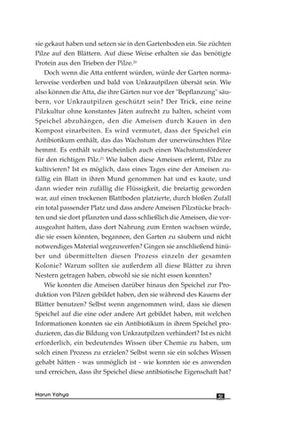 sie gekaut haben und setzen sie in den Gartenboden ein. Sie züchten
Pilze auf den Blättern. Auf diese Weise erhalten sie das benötigte
Protein aus den Trieben der Pilze.20
Doch wenn die Atta entfernt würden, würde der Garten norma-
lerweise verderben und bald von Unkrautpilzen übersät sein. Wie
also können die Atta, die ihre Gärten nur vor der "Bepflanzung" säu-
bern, vor Unkrautpilzen geschützt sein? Der Trick, eine reine
Pilzkultur ohne konstantes Jäten aufrecht zu halten, scheint vom
Speichel abzuhängen, den die Ameisen durch Kauen in den
Kompost einarbeiten. Es wird vermutet, dass der Speichel ein
Antibiotikum enthält, das das Wachstum der unerwünschten Pilze
hemmt. Es enthält wahrscheinlich auch einen Wachstumsförderer
für den richtigen Pilz.21
Wie haben diese Ameisen erlernt, Pilze zu
kultivieren? Ist es möglich, dass eines Tages eine der Ameisen zu-
fällig ein Blatt in ihren Mund genommen hat und es kaute, und
dann wieder rein zufällig die Flüssigkeit, die breiartig geworden
war, auf einen trockenen Blattboden platzierte, durch bloßen Zufall
ein total passender Platz und dass andere Ameisen Pilzstücke brach-
ten und sie dort pflanzten und dass schließlich die Ameisen, die vor-
ausgeahnt hatten, dass dort Nahrung zum Ernten wachsen würde,
die sie essen könnten, begannen, den Garten zu säubern und nicht
notwendiges Material wegzuwerfen? Gingen sie anschließend hinü-
ber und übermittelten diesen Prozess einzeln der gesamten
Kolonie? Warum sollten sie außerdem all diese Blätter zu ihren
Nestern getragen haben, obwohl sie sie nicht essen konnten?
Wie konnten die Ameisen darüber hinaus den Speichel zur Pro-
duktion von Pilzen gebildet haben, den sie während des Kauens der
Blätter benutzen? Selbst wenn angenommen wird, dass sie diesen
Speichel auf die eine oder andere Art gebildet haben, mit welchen
Informationen konnten sie ein Antibiotikum in ihrem Speichel pro-
duzieren, das die Bildung von Unkrautpilzen verhindert? Ist es nicht
erforderlich, ein bedeutendes Wissen über Chemie zu haben, um
solch einen Prozess zu erzielen? Selbst wenn sie ein solches Wissen
gehabt hätten - was unmöglich ist - wie konnten sie es anwenden
und erreichen, dass ihr Speichel diese antibiotische Eigenschaft hat?
51Harun Yahya
 