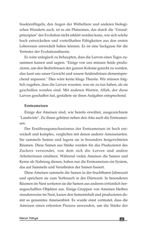 Insektenflügeln, den Augen der Wirbeltiere und anderen biologi-
schen Wundern auch, ist es ein Phänomen, das durch die "Grund-
prinzipien" der Evolution nicht erklärt werden kann, wie sich solche
hoch entwickelten und vorteilhaften Fähigkeiten aus den ersten
Lebewesen entwickelt haben können. Es ist eine Sackgasse für die
Vertreter der Evolutionstheorie.
Es wäre unlogisch zu behaupten, dass die Larven eines Tages zu-
sammen kamen und sagten: "Einige von uns müssen Seide produ-
zieren, um den Bedürfnissen der ganzen Kolonie gerecht zu werden,
also lasst uns unser Gewicht und unsere Seidendrüsen dementspre-
chend anpassen." Dies wäre keine kluge Theorie. Wir müssen folg-
lich zugeben, dass die Larven wussten, was sie zu tun haben, als sie
geschaffen worden sind. Mit anderen Worten, Allah, der diese
Larven geschaffen hat, gestaltete sie ihren Aufgaben entsprechend.
Ernteameisen
Einige der Ameisen sind, wie bereits erwähnt, ausgezeichnete
"Landwirte". Zu ihnen gehören neben den Atta auch die Ernteamei-
sen.
Der Ernährungsmechanismus der Ernteameisen ist hoch ent-
wickelt und komplex, verglichen mit denen anderer Ameisenarten.
Sie sammeln Samen und lagern sie in besonders hergerichteten
Räumen. Diese Samen aus Stärke werden für das Produzieren des
Zuckers verwendet, von dem sich die Larven und andere
Arbeiterinnen ernähren. Während vielen Ameisen die Samen und
Kerne als Nahrung dienen, haben nur die Ernteameisen ein System,
das auf Sammeln und Verarbeiten der Samen basiert.
Diese Ameisen sammeln die Samen in der fruchtbaren Jahreszeit
und speichern sie zum Verbrauch in der Dürrezeit. In besonderen
Räumen im Nest sortieren sie die Samen aus anderen irrtümlich her-
angeschafften Objekten aus. Einige Gruppen von Ameisen bleiben
stundenweise im Nest, kauen den Sameninhalt und produzieren da-
mit so genanntes Ameisenbrot. Es wurde einst vermutet, dass die
Ameisen einen erlernten Prozess anwenden, um die Stärke der
65Harun Yahya
 