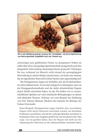 schwierigen und gefährlichen Posten zu akzeptieren? Haben sie
selbst über diese einzigartige Speichertechnik nachgedacht und ihre
körperliche Entwicklung dementsprechend gesteuert? Überlegen
Sie nur, während ein Mensch nicht einmal die geringfügigste
Entwicklung in seinem Körper steuern kann, wie kann eine Ameise,
die im eigentlichen Sinne kein Gehirn besitzt, dies eigenständig tun?
Die Honigameisen zeigen ein Verhalten, das die Evolutionstheo-
rie nicht erklären kann. Es ist total unlogisch zu behaupten, dass sie
die Honigspeichermethode und die dafür erforderlichen Organe
durch Zufall entwickelt haben. In der Tat treffen wir in wissen-
schaftlichen Quellen auf viele realistische Behauptungen zu diesen
und ähnlichen Themen. Nehmen wir zum Beispiel die Erklärung
von Prof. Etienne Rabaud, Direktor des Instituts für Biologie der
Pariser Universität:
Diese Beispiele (Honigameisen) zeigen deutlich, dass verschiedene
Organe nicht durch Lebewesen entwickelt wurden, um bestimmte
Funktionen auszuführen, obwohl ihr vorheriges Bestehen manchmal zu
bestimmten Taten und Aufgaben geführt hat und manchmal nicht. Dies
zeigt, wie wir gesehen haben, dass die Organe sich nicht aus der
Anpassung der Lebewesen an die Lebensumstände entwickelt haben,
DAS WUNDER DER AMEISE70
Wie in der Abbildung gezeigt, schauen die "Honigtöpfe", die durch Speicherung
von Nahrungsmitteln aufgebläht sind, wie Trauben aus.
 