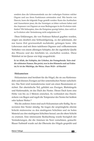 sondern dass die Lebensumstände aus der vorherigen Existenz solcher
Organe und aus ihren Funktionen entstanden sind. Wie bereits von
Darwin, kann die folgende Frage gestellt werden: Kann das Auslöschen
und Aussortieren jener, die das Vermögen zu leben verloren haben und
das Anpassen von Organen an neue Bedingungen in der Evolution statt-
finden? Wir behaupten, dass die Ereignisse gezeigt haben, dass solch ei-
ne Evolution oder Veränderung nicht aufgetreten ist.31
Diese Erklärungen, die von Professor Rabaud gegeben wurden,
zeigen uns deutlich eine Schlussfolgerung, zu der jedermann, der
nur kurze Zeit gewissenhaft nachdenkt, gelangen kann. Alle
Lebewesen sind mit ihren tadellosen Organen und vollkommenem
Verhalten von einem alleinigen Schöpfer, der die eigentliche Quelle
des Wissens und des Intellekts ist, erschaffen worden. Diese
Wahrheit ist im Quran wie folgt ausgedrückt:
Er ist Allah, der Schöpfer, der Urheber, der Formgebende. Sein sind
die schönsten Namen. Ihn preist, was in den Himmeln und auf Erden
ist; Er ist der Mächtige, der Weise. (Sure 59:24 – al-Haschr)
Holzameisen
Holzameisen sind berühmt für die Hügel, die sie aus Kiefernna-
deln und dünnen Zweigen auf ihre unterirdischen Nester aufschich-
ten. Das Nest wird normalerweise rund um einen Baumstamm er-
richtet. Der oberirdische Teil, gebildet aus Zweigen, Blattstängeln
und Kiefernadeln, ist das Dach des Nestes. Dieses Dach kann eine
Höhe von bis zu 2 Metern erreichen. Es verhindert das Durch-
sickern von Regen und regelt die Temperatur des Nestes bei heißem
oder kaltem Wetter.32
Wie die anderen Arten sind auch Holzameisen sehr fleißig. Sie re-
novieren ihre Nester ständig. Sie tragen die ursprüngliche oberste
Schicht stufenweise zu den niedrigeren Schichten und sie holen
Material aus den niedrigeren Schichten herauf, um die obere Schicht
zu ersetzen. Eine interessante Beobachtung wurde bezüglich der
Veränderungen, die die Ameisen im Nest vornehmen, gemacht:
Blauer Farbstoff wurde auf die Oberseite des Hügels gesprüht und
71Harun Yahya
 