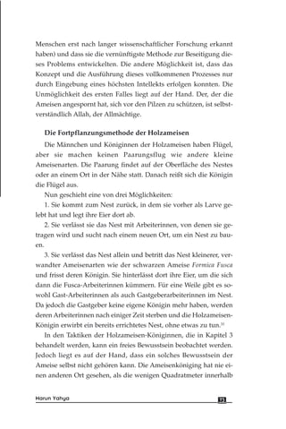 Menschen erst nach langer wissenschaftlicher Forschung erkannt
haben) und dass sie die vernünftigste Methode zur Beseitigung die-
ses Problems entwickelten. Die andere Möglichkeit ist, dass das
Konzept und die Ausführung dieses vollkommenen Prozesses nur
durch Eingebung eines höchsten Intellekts erfolgen konnten. Die
Unmöglichkeit des ersten Falles liegt auf der Hand. Der, der die
Ameisen angespornt hat, sich vor den Pilzen zu schützen, ist selbst-
verständlich Allah, der Allmächtige.
Die Fortpflanzungsmethode der Holzameisen
Die Männchen und Königinnen der Holzameisen haben Flügel,
aber sie machen keinen Paarungsflug wie andere kleine
Ameisenarten. Die Paarung findet auf der Oberfläche des Nestes
oder an einem Ort in der Nähe statt. Danach reißt sich die Königin
die Flügel aus.
Nun geschieht eine von drei Möglichkeiten:
1. Sie kommt zum Nest zurück, in dem sie vorher als Larve ge-
lebt hat und legt ihre Eier dort ab.
2. Sie verlässt sie das Nest mit Arbeiterinnen, von denen sie ge-
tragen wird und sucht nach einem neuen Ort, um ein Nest zu bau-
en.
3. Sie verlässt das Nest allein und betritt das Nest kleinerer, ver-
wandter Ameisenarten wie der schwarzen Ameise Formica Fusca
und frisst deren Königin. Sie hinterlässt dort ihre Eier, um die sich
dann die Fusca-Arbeiterinnen kümmern. Für eine Weile gibt es so-
wohl Gast-Arbeiterinnen als auch Gastgeberarbeiterinnen im Nest.
Da jedoch die Gastgeber keine eigene Königin mehr haben, werden
deren Arbeiterinnen nach einiger Zeit sterben und die Holzameisen-
Königin erwirbt ein bereits errichtetes Nest, ohne etwas zu tun.33
In den Taktiken der Holzameisen-Königinnen, die in Kapitel 3
behandelt werden, kann ein freies Bewusstsein beobachtet werden.
Jedoch liegt es auf der Hand, dass ein solches Bewusstsein der
Ameise selbst nicht gehören kann. Die Ameisenköniging hat nie ei-
nen anderen Ort gesehen, als die wenigen Quadratmeter innerhalb
73Harun Yahya
 