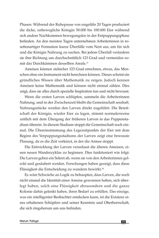 Phasen. Während der Ruhepause von ungefähr 20 Tagen produziert
die dicke, unbewegliche Königin 50.000 bis 100.000 Eier während
sich andere Nachkommen bewegungslos in der Entpuppungsphase
befinden. An den meisten Tagen unternehmen Arbeiterinnen in ro-
settenartiger Formation kurze Überfälle vom Nest aus, um für sich
und die Königin Nahrung zu suchen. Bei jedem Überfall verändern
sie ihre Richtung um durchschnittlich 123 Grad und vermeiden so-
mit das Durchkämmen desselben Areals.37
Ameisen können zielsicher 123 Grad errechnen, etwas, das Men-
schen ohne ein Instrument nicht berechnen können. Dieses scheint ein
gründliches Wissen über Mathematik zu zeigen. Jedoch kennen
Ameisen keine Mathematik und können nicht einmal zählen. Dies
zeigt, dass sie alles durch spezielle Inspiration tun und nicht bewusst.
Wenn die ersten Larven schlüpfen, sammeln die Arbeiterinnen
Nahrung, und in der Zwischenzeit bleibt die Gemeinschaft sesshaft.
Nahrungsstücke werden den Larven direkt zugeführt. Die Bereit-
schaft der Königin, wieder Eier zu legen, stimmt normalerweise
zeitlich mit dem Übergang der früheren Larven in das Puppensta-
dium überein. In diesem Stadium stoppt die Gemeinschaft noch ein-
mal. Die Übereinstimmung des Legezeitpunkts der Eier mit dem
Beginn des Verpuppungsstadiums der Larven zeigt eine bewusste
Planung, da es die Zeit verkürzt, in der die Armee stoppt.
Die Entwicklung der Larven veranlasst die älteren Ameisen, ei-
nen neuen Wanderzyklus zu beginnen. Dies funktioniert wie folgt:
Die Larven geben ein Sekret ab, wenn sie von den Arbeiterinnen gel-
eckt und gesäubert werden. Forschungen haben gezeigt, dass diese
Flüssigkeit die Entscheidung zu wandern bewirkt.38
Es wäre Schwäche an Logik zu behaupten, dass Larven, die noch
nicht einmal die Identität einer Ameise gewonnen haben, sich über-
legt haben, solch eine Flüssigkeit abzusondern und die ganze
Kolonie dahin gelenkt haben, ihren Bedarf zu erfüllen. Das einzige,
was ein intelligenter Beobachter entdecken kann, ist die Existenz ei-
nes erhabenen Schöpfers und seiner Kenntnis und Oberherrschaft,
die sich ringsherum um uns befinden.
77Harun Yahya
 