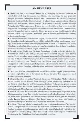 AN DEN LESER
l Der Grund, dass in all diesen Arbeiten die Widerlegung der Evolutionstheorie so
stark betont wird, liegt darin, dass diese Theorie eine Grundlage für jede gegen die
Religion gerichtete Philosophie darstellt. Der Darwinismus, der die Schöpfung und
damit die Existenz Allahs ablehnt, hat seit 140 Jahren vielen Menschen ihren Glauben
genommen oder sie in Zweifel gestürzt. Aus diesem Grund ist es eine wichtige
Aufgabe, die Widerlegung der Theorie zu veröffentlichen. Der Leser muss die
Möglichkeit zu dieser grundlegenden Erkenntnis erhalten. Da manche Leser vielleicht
nur die Gelegenheit haben, eines der Bücher zu lesen, wurde beschlossen, in allen
Büchern Harun Yahyas diesem Thema ein Kapitel zu widmen, wenn auch nur als kur-
ze Zusammenfassung.
l In allen Büchern des Autors werden Fragen, die sich auf den Glauben beziehen, auf
der Grundlage des Inhalts des Qurans erklärt und die Menschen werden dazu ermu-
tigt, Allahs Wort zu lernen und ihm entsprechend zu leben. Alle Themen, die Allahs
Offenbarung selbst betreffen, werden in einer Weise erklärt, dass sie beim Leser keine
Zweifel oder unbeantworteten Fragen hinterlassen.
l Die aufrichtige, direkte und fließende Darstellung erleichtert das Verständnis der
behandelten Themen und ermöglicht, die Bücher in einem Zug zu lesen. Harun
Yahyas Bücher sprechen Menschen jeden Alters und jeder sozialen Zugehörigkeit an.
Sie sind nicht auf bestimmte Sprachen, Nationalitäten oder Rassen beschränkt, son-
dern tragen vielmehr zur Überwindung der Unterschiede verschiedener sozialer
Gruppen bei. Selbst Personen, die Religion und Glauben streng ablehnen, können die
hier vorgebrachten Tatsachen nicht abstreiten und deren Wahrheitsgehalt nicht leug-
nen.
l Die Bücher von Harun Yahya können individuell oder in Gruppen gelesen werden;
es wird empfohlen, sie in Gruppen zu lesen, da dies den Gedanken- und
Erfahrungsaustausch fördert.
l Gleichzeitig ist es ein großer Verdienst, diese zum Wohlgefallen Allahs verfassten
Bücher bekannt zu machen und einen Beitrag zu deren Verbreitung zu leisten. In al-
len Büchern ist die Beweis- und Überzeugungskraft des Verfassers zu spüren, so dass
es für jemanden, deranderen die Religion erklären möchte, die wirkungsvollste
Methode ist, die Menschen zum Lesen dieser Bücher zu ermutigen.
l Auf der Rückseite der Bücher sind weitere Werke des Verfassers aufgeführt. So er-
fährt der geneigte Leser, dass es außer dem vorliegenden Buch, dass er, wie wir hof-
fen, mit Genuss gelesen hat, noch andere Werke desselben Autors gibt, die ihm eben-
solche Freude bereiten können. Der Leser kann so von einer reichhaltigen
Büchersammlung von Themen des Glaubens bis zur Politik profitieren.
l In diesen Werken wird der Leser niemals – wie es mitunter in anderen Werken der
Fall ist - die persönlichen Ansichten des Verfassers vorfinden oder auf zweifelhafte
Quellen gestützte Ausführungen; er wird weder einen Schreibstil vorfinden, der
Heiligtümer herabwürdigt oder missachtet, noch hoffnungslos verfahrene
Erklärungen, die Zweifel und Hoffnungslosigkeit erwecken.
 