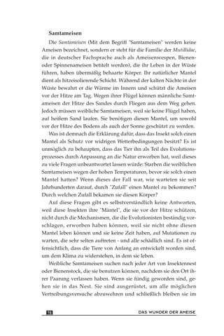 Samtameisen
Die Samtameisen (Mit dem Begriff "Samtameisen" werden keine
Ameisen bezeichnet, sondern er steht für die Familie der Mutillidae,
die in deutscher Fachsprache auch als Ameisenwespen, Bienen-
oder Spinnenameisen betitelt werden), die ihr Leben in der Wüste
führen, haben übermäßig behaarte Körper. Ihr natürlicher Mantel
dient als hitzeisolierende Schicht. Während der kalten Nächte in der
Wüste bewahrt er die Wärme im Innern und schützt die Ameisen
vor der Hitze am Tag. Wegen ihrer Flügel können männliche Samt-
ameisen der Hitze des Sandes durch Fliegen aus dem Weg gehen.
Jedoch müssen weibliche Samtameisen, weil sie keine Flügel haben,
auf heißem Sand laufen. Sie benötigen diesen Mantel, um sowohl
vor der Hitze des Bodens als auch der Sonne geschützt zu werden.
Was ist demnach die Erklärung dafür, dass das Insekt solch einen
Mantel als Schutz vor widrigen Wetterbedingungen besitzt? Es ist
unmöglich zu behaupten, dass das Tier ihn als Teil des Evolutions-
prozesses durch Anpassung an die Natur erworben hat, weil dieses
zu viele Fragen unbeantwortet lassen würde: Starben die weiblichen
Samtameisen wegen der hohen Temperaturen, bevor sie solch einen
Mantel hatten? Wenn dieses der Fall war, wie warteten sie seit
Jahrhunderten darauf, durch "Zufall" einen Mantel zu bekommen?
Durch welchen Zufall bekamen sie diesen Körper?
Auf diese Fragen gibt es selbstverständlich keine Antworten,
weil diese Insekten ihre "Mäntel", die sie vor der Hitze schützen,
nicht durch die Mechanismen, die die Evolutionisten beständig vor-
schlagen, erworben haben können, weil sie nicht ohne diesen
Mantel leben können und sie keine Zeit haben, auf Mutationen zu
warten, die sehr selten auftreten - und alle schädlich sind. Es ist of-
fensichtlich, dass die Tiere von Anfang an entwickelt worden sind,
um dem Klima zu widerstehen, in dem sie leben.
Weibliche Samtameisen suchen nach jeder Art von Insektennest
oder Bienenstock, die sie benutzen können, nachdem sie den Ort ih-
rer Paarung verlassen haben. Wenn sie fündig geworden sind, ge-
hen sie in das Nest. Sie sind ausgerüstet, um alle möglichen
Vertreibungsversuche abzuwehren und schließlich bleiben sie im
DAS WUNDER DER AMEISE78
 