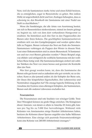 Nest, weil die Samtameisen starke Arme und einen Schild besitzen,
die es ermöglichen, sogar in Bienenstöcke zu gehen. Ihre äußere
Hülle ist ungewöhnlich dicht und fest. Zoologen behaupten, dass es
schwierig ist, den Brustkorb der Samtameise mit einer Nadel aus
Stahl zu durchbohren.39
Wenn die Samtkönigin, die alle Arten von Ausrüstung besitzt,
um sich in Bienenstöcken niederzulassen, einmal ins Innere gelangt
ist, beginnt sie, sich von dem dort vorhandenen Honigvorrat zu
ernähren. Sie hinterlässt auch ihre Eier in den Puppenzellen der
Bienen oder ihren Kokons. Die geschlüpften Samtameisenlarven
ernähren sich von den Gastgeberpuppen und werden später eben-
falls zu Puppen. Bienen verlassen das Nest am Ende des Sommers.
Samtameisen verbringen als Puppen den Winter in diesem Nest.
Laut einer Dokumentation sind in einem Bienenstock 76 Samtamei-
sen und nur zwei Bienen gefunden worden.40
Dieses Beispiel zeigt,
wie effektiv und erfolgreich die weibliche Samtameise mit der weib-
lichen Biene fertig wird. Die Samtameisenkönigin erobert mit subti-
len Taktiken das Nest von innen heraus und gewinnt die Kontrolle
über das Nest.
Was hier gesagt werden kann, ist, dass die Samtameise die
Bienen sehr gut kennt und es außerdem sehr gut versteht, sie zu täu-
schen. Kann es also jemand anders als der Schöpfer der Biene sein,
der ihnen ihre körperlichen Eigenschaften, ihre Lebensweise und
Neststruktur eingegeben hat? Die einzige logische Erklärung ist die
Annahme der Existenz eines alleinigen Schöpfers, der Samtameisen,
Bienen und alle anderen Lebewesen erschaffen hat.
Feuerameisen
Die Feuerameisen sind rote Insekten von winziger Größe. Trotz
ihrer Winzigkeit können sie große Dinge erreichen. Die Königinnen
dieser Ameisen, von denen es allein in Amerika 20 Arten gibt, kön-
nen pro Tag bis zu 5.000 Eier hervorbringen. Während viele
Kolonien von Ameisenarten einige Hundert Arbeiterinnen haben,
besitzen die Kolonien dieser Spezies ungefähr eine halbe Millionen
Arbeiterinnen. Eine einzige sich paarende Feuerameisenkönigin
kann eine Kolonie von 240.000 Arbeiterinnen erzeugen.41
DAS WUNDER DER AMEISE80
 