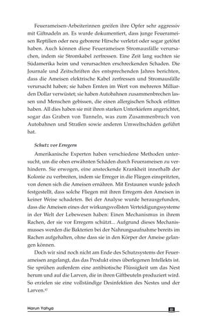 Feuerameisen-Arbeiterinnen greifen ihre Opfer sehr aggressiv
mit Giftnadeln an. Es wurde dokumentiert, dass junge Feueramei-
sen Reptilien oder neu geborene Hirsche verletzt oder sogar getötet
haben. Auch können diese Feuerameisen Stromausfälle verursa-
chen, indem sie Stromkabel zerfressen. Eine Zeit lang suchten sie
Südamerika heim und verursachten erschreckenden Schaden. Die
Journale und Zeitschriften des entsprechenden Jahres berichten,
dass die Ameisen elektrische Kabel zerfressen und Stromausfälle
verursacht haben; sie haben Ernten im Wert von mehreren Milliar-
den Dollar verwüstet; sie haben Autobahnen zusammenbrechen las-
sen und Menschen gebissen, die einen allergischen Schock erlitten
haben. All dies haben sie mit ihren starken Unterkiefern angerichtet,
sogar das Graben von Tunneln, was zum Zusammenbruch von
Autobahnen und Straßen sowie anderen Umweltschäden geführt
hat.
Schutz vor Erregern
Amerikanische Experten haben verschiedene Methoden unter-
sucht, um die oben erwähnten Schäden durch Feuerameisen zu ver-
hindern. Sie erwogen, eine ansteckende Krankheit innerhalb der
Kolonie zu verbreiten, indem sie Erreger in die Fliegen einspritzten,
von denen sich die Ameisen ernähren. Mit Erstaunen wurde jedoch
festgestellt, dass solche Fliegen mit ihren Erregern den Ameisen in
keiner Weise schadeten. Bei der Analyse wurde herausgefunden,
dass die Ameisen eines der wirkungsvollsten Verteidigungssysteme
in der Welt der Lebewesen haben: Einen Mechanismus in ihrem
Rachen, der sie vor Erregern schützt... Aufgrund dieses Mechanis-
musses werden die Bakterien bei der Nahrungsaufnahme bereits im
Rachen aufgehalten, ohne dass sie in den Körper der Ameise gelan-
gen können.
Doch wir sind noch nicht am Ende des Schutzsystems der Feuer-
ameisen angelangt, das das Produkt eines überlegenen Intellekts ist.
Sie sprühen außerdem eine antibiotische Flüssigkeit um das Nest
herum und auf die Larven, die in ihren Giftbeuteln produziert wird.
So erzielen sie eine vollständige Desinfektion des Nestes und der
Larven.42
81Harun Yahya
 