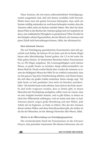 Diese Ameisen, die mit einem außerordentlichen Verteidigungs-
system ausgerüstet sind, sind sich dessen zweifellos nicht bewusst.
Weder kann man mit gutem Gewissen behaupten, dass solch ein
System zufällig entstanden ist, noch kann behauptet werden, dass die
Ameisen selbst solch ein System errichtet hätten. Wer aber hat dann
diesen Filter in den Rachen der Ameisen gelegt und wer inspirierte sie
dazu, eine antibiotische Flüssigkeit zu produzieren? Ohne Zweifel ist
der Schöpfer solcher Eigenschaften, die der Mensch, die Ameisen und
purer Zufall nicht hervorbringen können, Allah, der allwissend ist.
Hart arbeitende Ameisen
Die auf Verteidigung spezialisierten Feuerameisen sind sehr ge-
schickt und fleißig. Sie können 30 cm hohe und 60 cm breite Hügel
bauen oder labyrinthartige Tunnel graben, die 1,5 m tief unter die
Erde gehen können. In bestimmten Bereichen haben Feuerameisen
bis zu 350 Hügel aufgebaut. Die Leistungsfähigkeit solch kleiner
Wesen, so große Nester zu errichten, hängt selbstverständlich von
ihrem Fleiß ab. Durch welche Macht aber werden die Ameisen zu ei-
nem der fleißigsten Wesen der Welt? Es ist wirklich erstaunlich, dass
sie den ganzen Tag ohne Unterbrechung arbeiten, und Nester bauen,
die sich über ein großes Gebiet erstrecken. Keine einzige sagt: "Ich
habe heute zu hart gearbeitet, lasst mich ein bisschen ausruhen".
Oder: "Ich möchte heute nicht arbeiten, lasst mich in der Ecke sitzen".
Es darf nicht vergessen werden, dass es Zeiten gibt, in denen
Menschen der Erschöpfung nachgeben, selbst wenn sie wissen, dass
sie eine Aufgabe beenden müssen, und es gibt Zeiten, in denen sie
nicht ihre Willenskraft aufbringen, weil sie müde sind oder zu faul.
Ameisen jedoch zeigen große Bemühung und den Willen, jede
Arbeit, die sie beginnen, zu Ende zu führen. Der, der den Ameisen
diesen starken Willen und diese Entschlossenheit gibt, die stärker ist
als die der Menschen, ist der alleinige Herrscher aller Wesen, Allah.
Meister in der Überwindung von Verteidigungssystemen
Der erschreckendste Feind der Feuerameisen ist die Solenopsis
Davgeri, eine parasitäre Ameisenart. Bei diesem Lebewesen, das ein
DAS WUNDER DER AMEISE82
 