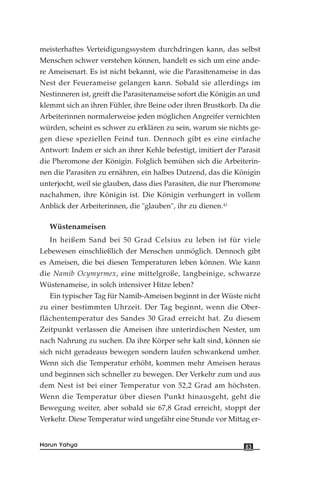 meisterhaftes Verteidigungssystem durchdringen kann, das selbst
Menschen schwer verstehen können, handelt es sich um eine ande-
re Ameisenart. Es ist nicht bekannt, wie die Parasitenameise in das
Nest der Feuerameise gelangen kann. Sobald sie allerdings im
Nestinneren ist, greift die Parasitenameise sofort die Königin an und
klemmt sich an ihren Fühler, ihre Beine oder ihren Brustkorb. Da die
Arbeiterinnen normalerweise jeden möglichen Angreifer vernichten
würden, scheint es schwer zu erklären zu sein, warum sie nichts ge-
gen diese speziellen Feind tun. Dennoch gibt es eine einfache
Antwort: Indem er sich an ihrer Kehle befestigt, imitiert der Parasit
die Pheromone der Königin. Folglich bemühen sich die Arbeiterin-
nen die Parasiten zu ernähren, ein halbes Dutzend, das die Königin
unterjocht, weil sie glauben, dass dies Parasiten, die nur Pheromone
nachahmen, ihre Königin ist. Die Königin verhungert in vollem
Anblick der Arbeiterinnen, die "glauben", ihr zu dienen.43
Wüstenameisen
In heißem Sand bei 50 Grad Celsius zu leben ist für viele
Lebewesen einschließlich der Menschen unmöglich. Dennoch gibt
es Ameisen, die bei diesen Temperaturen leben können. Wie kann
die Namib Ocymyrmex, eine mittelgroße, langbeinige, schwarze
Wüstenameise, in solch intensiver Hitze leben?
Ein typischer Tag für Namib-Ameisen beginnt in der Wüste nicht
zu einer bestimmten Uhrzeit. Der Tag beginnt, wenn die Ober-
flächentemperatur des Sandes 30 Grad erreicht hat. Zu diesem
Zeitpunkt verlassen die Ameisen ihre unterirdischen Nester, um
nach Nahrung zu suchen. Da ihre Körper sehr kalt sind, können sie
sich nicht geradeaus bewegen sondern laufen schwankend umher.
Wenn sich die Temperatur erhöht, kommen mehr Ameisen heraus
und beginnen sich schneller zu bewegen. Der Verkehr zum und aus
dem Nest ist bei einer Temperatur von 52,2 Grad am höchsten.
Wenn die Temperatur über diesen Punkt hinausgeht, geht die
Bewegung weiter, aber sobald sie 67,8 Grad erreicht, stoppt der
Verkehr. Diese Temperatur wird ungefähr eine Stunde vor Mittag er-
83Harun Yahya
 