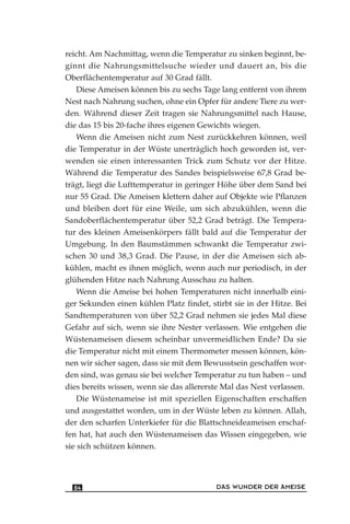 reicht. Am Nachmittag, wenn die Temperatur zu sinken beginnt, be-
ginnt die Nahrungsmittelsuche wieder und dauert an, bis die
Oberflächentemperatur auf 30 Grad fällt.
Diese Ameisen können bis zu sechs Tage lang entfernt von ihrem
Nest nach Nahrung suchen, ohne ein Opfer für andere Tiere zu wer-
den. Während dieser Zeit tragen sie Nahrungsmittel nach Hause,
die das 15 bis 20-fache ihres eigenen Gewichts wiegen.
Wenn die Ameisen nicht zum Nest zurückkehren können, weil
die Temperatur in der Wüste unerträglich hoch geworden ist, ver-
wenden sie einen interessanten Trick zum Schutz vor der Hitze.
Während die Temperatur des Sandes beispielsweise 67,8 Grad be-
trägt, liegt die Lufttemperatur in geringer Höhe über dem Sand bei
nur 55 Grad. Die Ameisen klettern daher auf Objekte wie Pflanzen
und bleiben dort für eine Weile, um sich abzukühlen, wenn die
Sandoberflächentemperatur über 52,2 Grad beträgt. Die Tempera-
tur des kleinen Ameisenkörpers fällt bald auf die Temperatur der
Umgebung. In den Baumstämmen schwankt die Temperatur zwi-
schen 30 und 38,3 Grad. Die Pause, in der die Ameisen sich ab-
kühlen, macht es ihnen möglich, wenn auch nur periodisch, in der
glühenden Hitze nach Nahrung Ausschau zu halten.
Wenn die Ameise bei hohen Temperaturen nicht innerhalb eini-
ger Sekunden einen kühlen Platz findet, stirbt sie in der Hitze. Bei
Sandtemperaturen von über 52,2 Grad nehmen sie jedes Mal diese
Gefahr auf sich, wenn sie ihre Nester verlassen. Wie entgehen die
Wüstenameisen diesem scheinbar unvermeidlichen Ende? Da sie
die Temperatur nicht mit einem Thermometer messen können, kön-
nen wir sicher sagen, dass sie mit dem Bewusstsein geschaffen wor-
den sind, was genau sie bei welcher Temperatur zu tun haben – und
dies bereits wissen, wenn sie das allererste Mal das Nest verlassen.
Die Wüstenameise ist mit speziellen Eigenschaften erschaffen
und ausgestattet worden, um in der Wüste leben zu können. Allah,
der den scharfen Unterkiefer für die Blattschneideameisen erschaf-
fen hat, hat auch den Wüstenameisen das Wissen eingegeben, wie
sie sich schützen können.
DAS WUNDER DER AMEISE84
 