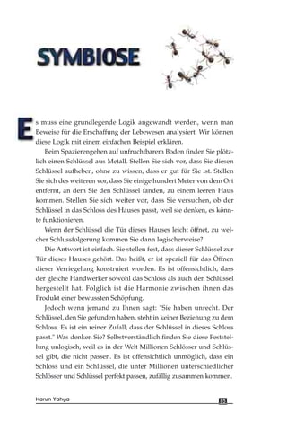 s muss eine grundlegende Logik angewandt werden, wenn man
Beweise für die Erschaffung der Lebewesen analysiert. Wir können
diese Logik mit einem einfachen Beispiel erklären.
Beim Spazierengehen auf unfruchtbarem Boden finden Sie plötz-
lich einen Schlüssel aus Metall. Stellen Sie sich vor, dass Sie diesen
Schlüssel aufheben, ohne zu wissen, dass er gut für Sie ist. Stellen
Sie sich des weiteren vor, dass Sie einige hundert Meter von dem Ort
entfernt, an dem Sie den Schlüssel fanden, zu einem leeren Haus
kommen. Stellen Sie sich weiter vor, dass Sie versuchen, ob der
Schlüssel in das Schloss des Hauses passt, weil sie denken, es könn-
te funktionieren.
Wenn der Schlüssel die Tür dieses Hauses leicht öffnet, zu wel-
cher Schlussfolgerung kommen Sie dann logischerweise?
Die Antwort ist einfach. Sie stellen fest, dass dieser Schlüssel zur
Tür dieses Hauses gehört. Das heißt, er ist speziell für das Öffnen
dieser Verriegelung konstruiert worden. Es ist offensichtlich, dass
der gleiche Handwerker sowohl das Schloss als auch den Schlüssel
hergestellt hat. Folglich ist die Harmonie zwischen ihnen das
Produkt einer bewussten Schöpfung.
Jedoch wenn jemand zu Ihnen sagt: "Sie haben unrecht. Der
Schlüssel, den Sie gefunden haben, steht in keiner Beziehung zu dem
Schloss. Es ist ein reiner Zufall, dass der Schlüssel in dieses Schloss
passt." Was denken Sie? Selbstverständlich finden Sie diese Feststel-
lung unlogisch, weil es in der Welt Millionen Schlösser und Schlüs-
sel gibt, die nicht passen. Es ist offensichtlich unmöglich, dass ein
Schloss und ein Schlüssel, die unter Millionen unterschiedlicher
Schlösser und Schlüssel perfekt passen, zufällig zusammen kommen.
85Harun Yahya
 