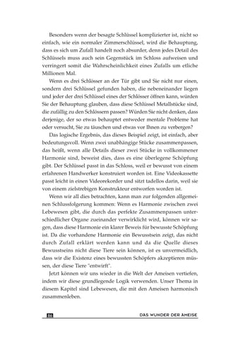 Besonders wenn der besagte Schlüssel komplizierter ist, nicht so
einfach, wie ein normaler Zimmerschlüssel, wird die Behauptung,
dass es sich um Zufall handelt noch absurder, denn jedes Detail des
Schlüssels muss auch sein Gegenstück im Schloss aufweisen und
verringert somit die Wahrscheinlichkeit eines Zufalls um etliche
Millionen Mal.
Wenn es drei Schlösser an der Tür gibt und Sie nicht nur einen,
sondern drei Schlüssel gefunden haben, die nebeneinander liegen
und jeder der drei Schlüssel eines der Schlösser öffnen kann, würden
Sie der Behauptung glauben, dass diese Schlüssel Metallstücke sind,
die zufällig zu den Schlössern passen? Würden Sie nicht denken, dass
derjenige, der so etwas behauptet entweder mentale Probleme hat
oder versucht, Sie zu täuschen und etwas vor Ihnen zu verbergen?
Das logische Ergebnis, das dieses Beispiel zeigt, ist einfach, aber
bedeutungsvoll. Wenn zwei unabhängige Stücke zusammenpassen,
das heißt, wenn alle Details dieser zwei Stücke in vollkommener
Harmonie sind, beweist dies, dass es eine überlegene Schöpfung
gibt. Der Schlüssel passt in das Schloss, weil er bewusst von einem
erfahrenen Handwerker konstruiert worden ist. Eine Videokassette
passt leicht in einen Videorekorder und sitzt tadellos darin, weil sie
von einem zielstrebigen Konstrukteur entworfen worden ist.
Wenn wir all dies betrachten, kann man zur folgenden allgemei-
nen Schlussfolgerung kommen: Wenn es Harmonie zwischen zwei
Lebewesen gibt, die durch das perfekte Zusammenpassen unter-
schiedlicher Organe zueinander verwirklicht wird, können wir sa-
gen, dass diese Harmonie ein klarer Beweis für bewusste Schöpfung
ist. Da die vorhandene Harmonie ein Bewusstsein zeigt, das nicht
durch Zufall erklärt werden kann und da die Quelle dieses
Bewusstseins nicht diese Tiere sein können, ist es unvermeidlich,
dass wir die Existenz eines bewussten Schöpfers akzeptieren müs-
sen, der diese Tiere "entwirft".
Jetzt können wir uns wieder in die Welt der Ameisen vertiefen,
indem wir diese grundlegende Logik verwenden. Unser Thema in
diesem Kapitel sind Lebewesen, die mit den Ameisen harmonisch
zusammenleben.
DAS WUNDER DER AMEISE86
 