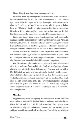 Tiere, die mit den Ameisen zusammenleben
Es ist seit mehr als einem Jahrhundert bekannt, dass viele Insek-
tenarten existieren, die mit Ameisen zusammenleben und dass es
symbiotische Beziehungen zwischen ihnen gibt. Viele Insekten tun
dies als Plünderer. Andere leben zeitweise oder ihr ganzes Leben
lang als Abhängige in der Ameisenkolonie. Zu diesen parasitären
Besuchern der Ameisen gehören verschiedene Insekten, wie der hei-
lige Pillendreher, die Lausfliege, gemeine Fliegen und Wespen.
Einige von ihnen leben in den Ameisennestern und nutzen alle
sozialen Rechte. In bestimmten Fällen werden sie von den Ameisen
toleriert, obwohl sie die Larven und die Eier ihrer Gastgeber fressen.
Sie werden nicht nur in das Nest gelassen, sondern ihre Larven wer-
den gefüttert und aufgezogen, als ob sie die der Gastgeber wären.
Warum erlauben die Ameisen solche Aggression und wie können
die Insekten jahrelang im Nest der Ameisen bleiben, obwohl diese
ein außergewöhnliches Verteidigungssystem haben? Lassen Sie uns
die Phasen dieses unerklärlichen Phänomens analysieren.
Wie Sie wissen, gibt es ein kompliziertes Kommunikationssy-
stem innerhalb der Ameisenkolonie. Dank dieses Systems können
die Ameisen Mitglieder ihrer Kolonien von Fremden unterscheiden.
Die Fähigkeit zu unterscheiden dient als "Sozialverteidigungssy-
stem". Jedoch schaffen es die fremden Besucher durch verschiedene
Techniken, sich in den Ameisennestern breit zu machen. Dies zeigt,
dass sie die Kommunikations- und Unterscheidungskodierungen
der Ameisen "geknackt" haben müssen. Sie haben die Fähigkeit,
durch mechanische und chemische Methoden die "Ameisenspra-
che" zu sprechen.
Mimikry
Es gibt eine typische Bewegung, die eine Ameise macht, wenn sie
eine andere Ameise trifft: Sie berührt die andere Ameise leicht mit
ihrem Fühler und überprüft deren Pheromone. Dann gehen beide
Ameisen ihrer Wege. Es ist bekannt, dass sie dies tun, um sich gegen-
seitig zu identifizieren und sich vor fremden Geschöpfen zu schützen.
87Harun Yahya
 