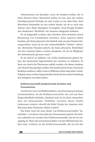 Arbeiterinnen tun dasselbe, wenn sie Insekten treffen, die in
ihren Nestern leben. Manchmal stellen sie fest, dass das andere
Geschöpf jemand Fremdes ist und werfen es aus dem Nest, doch
Manchmal behandeln sie das andere Insekt, als ob es auch eine
Ameise wäre. Diese Akzeptanz ist möglich, wenn besagte Insekten
den chemischen "Steckbrief" der Ameisen erfolgreich imitieren.
Es ist festgestellt worden, dass Insekten diese Imitation durch
Benutzung von Chemikalien erreichen, denn Ameisen haben
Insekten, die ihnen physisch sehr ähnlich sind, aus den Nestern hin-
ausgeworfen, wenn sie sie eine unterschiedliche "Chemie" aufwie-
sen. Bestimmte Parasiten jedoch, die keine physische Ähnlichkeit
mit den Ameisen haben, wurden akzeptiert, als ob sie Mitglieder
des Ameisennests gewesen seien.44
Es ist schwer zu erklären, wie solche Insektenarten gelernt ha-
ben, die chemischen Eigenschaften der Ameisen zu imitieren. Es
kann nur durch die Pheromone erklärt werden, die diesen Insekten
mit Absicht hinzugefügt werden. Ein Insekt könnte keine chemische
Reaktion auslösen, selbst wenn es Millionen Jahre lang leben würde.
Folglich muss es diese Eigenschaften durch die bewusste Gestaltung
des Schöpfers erworben haben.
Kohlenwasserstoff produzierende Insekten und
Feuerameisen
Scarabaeiden (eine Art Blatthornkäfer), und Feuerameisen können
zusammenleben, da die Kohlenwasserstoffe, die sich auf ihrer
Körperoberfläche befinden, identisch sind. Es ist schon erstaunlich,
dass ein harmonisches Verhältnis zwischen diesen beiden
Lebewesen existiert, obwohl die Käfer Feinde der Ameisen sind.
Wie kann diese Harmonie erklärt werden?
Die Käfer sind mit einer Reihe von Kohlenwasserstoffen "be-
schichtet", von denen eines dem der Feuerameisen gleicht. Sie besit-
zen außerdem ein zweites Paar Kohlenwasserstoffe, das für sie ein-
zigartig ist. Wenn die erwachsenen Käfer von den Wirtsameisen iso-
liert sind, verlieren sie die Kohlenwasserstoffe, die sie mit den
DAS WUNDER DER AMEISE88
 