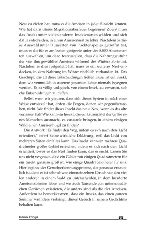 Nest zu ziehen hat, muss es die Ameisen in jeder Hinsicht kennen.
Wie hat dann dieses Migrationsabenteuer begonnen? Zuerst muss
das Insekt unter vielen anderen Insektenarten wählen und sich
dafür entscheiden, in einem Ameisennest zu leben. Nachdem es die-
se Auswahl unter Hunderten von Insektenspezies getroffen hat,
muss es die für es am besten geeignete unter den 8.800 Ameisenar-
ten auswählen, um dann festzustellen, dass die Nahrungszufuhr
der von ihm gewählten Ameisen während des Winters abnimmt.
Nachdem es dies festgestellt hat, muss es ein weiteres Nest ent-
decken, in dem Nahrung im Winter reichlich vorhanden ist. Das
Geschöpf, das all diese Entscheidungen treffen muss, ist ein Insekt,
dem wir vermutlich in unserem gesamten Leben niemals begegnen
werden. Es ist völlig unlogisch, von einem Insekt zu erwarten, sol-
che Entscheidungen zu treffen.
Selbst wenn wir glauben, dass sich dieses System in solch einer
Weise entwickelt hat, enden die Fragen, denen wir gegenüberste-
hen, nicht. Wie findet dieses Insekt das neue Nest, wenn es das alte
verlassen hat? Wie kann ein Insekt, das ein tausendstel der Größe ei-
nes Menschen ausmacht, es zustande bringen, in einem riesigen
Wald einen Ameisenhügel zu finden?
Die Antwort: "Es findet den Weg, indem es sich nach dem Licht
orientiert." liefert keine wirkliche Erklärung, weil das Licht von
mehreren Seiten einfallen kann. Das Insekt kann ein mehrere Qua-
dratmeter großes Gebiet erreichen, indem es sich nach dem Licht
orientiert, bevor es das Nest finden kann, das es sucht. Lassen Sie
uns nicht vergessen, dass ein Gebiet von einigen Quadratmetern für
ein Insekt genauso groß ist, wie einige Quadratkilometer für uns.
Hier beginnt der Geruchserkennungsprozess, der genauso erstaun-
lich ist, denn es ist sehr schwer, einen einzelnen Geruch von den vie-
len anderen in einem Wald zu unterscheiden, in dem hunderte
Ameisenkolonien leben und wo auch Tausende von unterschiedli-
chen Gerüchen existieren, die anders sind als die der Ameisen.
Außerdem ist bemerkenswert, dass ein Insekt, das einen ganzen
Sommer woanders verbringt, diesen Geruch in seinem Gedächtnis
behalten kann.
97Harun Yahya
 