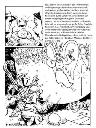Jesu Geburt verursachte bei den Institutionen
und Regierungen der etablierten Gesellschaft
auch keinen großen Wirbel und fand keinerlei
offizielle Anerkennung. Doch wurde in dieser
Nacht eine bunte Schar von armen Hirten auf
einem nahegelegenen Hügel in Erstaunen
versetzt, als vom Sternenhimmel ein strahlendes
Licht auf sie schien und eine große Schar Engel die
Nacht mit ihrer himmlischen Verkündigung und
ihrem lobreichen Gesang erfüllte: »Ehre sei Gott
in der Höhe und auf Erden Friede bei den
Menschen des Wohlgefallens. denn euch ist heute
der Retter geboren – Er ist der Messias, der Herr!«
(Lukas 2:11–14)
 