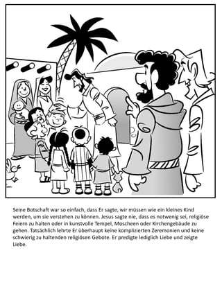Seine Botschaft war so einfach, dass Er sagte, wir müssen wie ein kleines Kind
werden, um sie verstehen zu können. Jesus sagte nie, dass es notwenig sei, religiöse
Feiern zu halten oder in kunstvolle Tempel, Moscheen oder Kirchengebäude zu
gehen. Tatsächlich lehrte Er überhaupt keine komplizierten Zeremonien und keine
schwierig zu haltenden religiösen Gebote. Er predigte lediglich Liebe und zeigte
Liebe.
 