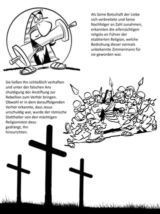 Als Seine Botschaft der Liebe
sich verbreitete und Seine
Nachfolger an Zahl zunahmen,
erkannten die eifersüchtigen
religiös en Führer der
etablierten Religion, welche
Bedrohung dieser vormals
unbekannte Zimmermann für
sie geworden war.
Sie ließen Ihn schließlich verhaften
und unter der falschen Ans
chuldigung der Anstiftung zur
Rebellion zum Verhör bringen.
Obwohl er in dem darauffolgenden
Verhör erkannte, dass Jesus
unschuldig war, wurde der römische
Statthalter von den mächtigen
Religionisten dazu
gedrängt, Ihn
hinzurichten.
 