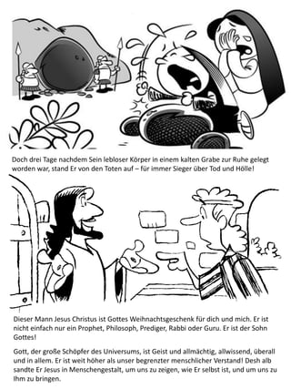 Doch drei Tage nachdem Sein lebloser Körper in einem kalten Grabe zur Ruhe gelegt
worden war, stand Er von den Toten auf – für immer Sieger über Tod und Hölle!
Dieser Mann Jesus Christus ist Gottes Weihnachtsgeschenk für dich und mich. Er ist
nicht einfach nur ein Prophet, Philosoph, Prediger, Rabbi oder Guru. Er ist der Sohn
Gottes!
Gott, der große Schöpfer des Universums, ist Geist und allmächtig, allwissend, überall
und in allem. Er ist weit höher als unser begrenzter menschlicher Verstand! Desh alb
sandte Er Jesus in Menschengestalt, um uns zu zeigen, wie Er selbst ist, und um uns zu
Ihm zu bringen.
 