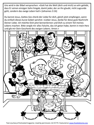 Uns wird in der Bibel versprochen: »Gott hat die Welt (dich und mich) so sehr geliebt,
dass Er seinen einzigen Sohn hingab, damit jeder, der an Ihn glaubt, nicht zugrunde
geht, sondern das ewige Leben hat!« (Johannes 3:16)
Du kannst Jesus, Gottes Ges chenk der Liebe für dich, gleich jetzt empfangen, wenn
du einfach dieses kurze Gebet sprichst: »Lieber Jesus, danke für diese gute Nachricht
Deiner Liebe. Ich möchte Dich jetzt kennenlernen und Dich zu einem Teil meines
Lebens machen. Bitte vergib mir alles Falsche, das ich getan habe, komm in mein Herz
und gib mir Dein Geschenk des ewigen Lebens. Amen.«
Text courtesy of Activated magazine. Used by permission. Art © TFI. Featured on www.freekidstories.org
 