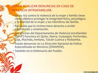 DONDE REALIZAR DENUNCIAS EN CASO DE
VIOLENCIA INTRAFAMILIAR.
• La ley 103 contra la violencia de la mujer y familia tiene
  como objetivo proteger la integridad física, psicológica
  y la libertad de la mujer y los miembros de familia.
• Recuerda que la victima tiene derecho a recibir
  información y orientación.
• Las oficinas del Departamento de Violencia Intrafamiliar
  (DEVIF) funciona en Quito, Ibarra, Guayaquil, Portoviejo,
  Loja, Machala, Ambato, Tulcán Cuenca y Riobamba.
• Puede denunciar en La Dirección Nacional de Policía
  Especializada en Menores (DINAPEM).
• También en la Defensoría del Pueblo.
 