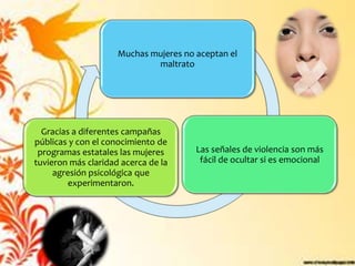 Muchas mujeres no aceptan el
                             maltrato




  Gracias a diferentes campañas
públicas y con el conocimiento de
 programas estatales las mujeres       Las señales de violencia son más
tuvieron más claridad acerca de la      fácil de ocultar si es emocional
     agresión psicológica que
         experimentaron.
 