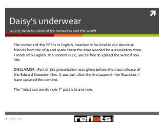Daisy’s underwear
A (US) military vision of the networks and the world
The content of this PPT is in English. I wanted to be kind to our American
friends from the NSA and spare them the time needed for a translation from
French into English. The content is CC, you’re free to spread the word if you
like.

DISCLAIMER : Part of this presentation was given before the mass release of
the Edward Snowden files. It was just after the first paper in the Guardian. I
have updated the content.
The “what can we do now ?” part is brand new.

@_reflets_ 2013



 
