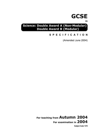 GCSE
                                                 in
Science: Double Award A (Non-Modular)
         Double Award B (Modular)

                S P E C I F I C A T I O N

                           (Amended June 2004)




       For teaching fromAutumn 2004
                   For examination in 2004
                                   Subject Code 1370
 