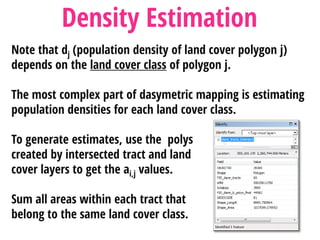 Note that dj (population density of land cover polygon j)
depends on the land cover class of polygon j.
The most complex part of dasymetric mapping is estimating
population densities for each land cover class.
To generate estimates, use the polys
created by intersected tract and land
cover layers to get the ai,j values.
Sum all areas within each tract that
belong to the same land cover class.
Density Estimation
 