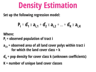 Set up the following regression model:
Pi = ď1 x ai,1 + ď2 x ai,2 + … + ďK x ai,K
Where:
Pi = observed population of tract i
ai,k = observed area of all land cover polys within tract i
for which the land cover class = k
ďk = pop density for cover class k (unknown coefficients)
K = number of unique land cover classes
Density Estimation
 