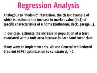 Analogous to “hedonic” regression, the classic example of
which is: estimate the increase in market value (in $) of
specific characteristics of a home (bathroom, deck, garage…).
In our case, estimate the increase in population of a tract
associated with a unit-area increase in each land cover class.
Many ways to implement this. We use Generalized Reduced
Gradient (GRG) optimization to constrain ďk > 0.
Regression Analysis
 