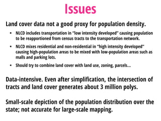 Land cover data not a good proxy for population density.
 NLCD includes transportation in “low intensity developed” causing population
to be reapportioned from census tracts to the transportation network.
 NLCD mixes residential and non-residential in “high intensity developed”
causing high-population areas to be mixed with low-population areas such as
malls and parking lots.
 Should try to combine land cover with land use, zoning, parcels…
Data-intensive. Even after simplification, the intersection of
tracts and land cover generates about 3 million polys.
Small-scale depiction of the population distribution over the
state; not accurate for large-scale mapping.
Issues
 