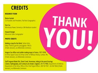 CREDITS
RESEARCH TEAM
Blaine Hackett
Co-Founder and President, Flat Rock Geographics
Tom Cox
Minnesota Power; formerly a UW-Madison student
Howard Veregin
Wisconsin State Cartographer
PHOTO CREDITS
Making a map for the blind. Stefan Kühn
(http://hdl.loc.gov/loc.pnp/ggbain.19023)
[Public domain], via Wikimedia Commons.
Image of an officer and soldier making maps in France, 1917-1918.
US Army Signal Corps (US Army Center of Military History, Carlisle, PA)
[Public domain], via Wikimedia Commons
Staff Sergeant Blake Ellis, Sheel Creek, Tennessee, inking in the pencil tracings.
Culture, Hydrography, and Contours are shown. England , 01/11/1943. Department of Defense.
Department of the Army. Office of the Chief Signal Officer. (09/18/1947 - 02/28/1964) [Public
domain], via Wikimedia Commons
 