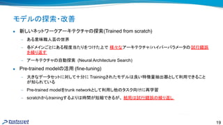 19
モデル 探索・改善
● 新しいネットワークアーキテクチャ 探索(Trained from scratch)
— ある意味職人芸 世界
— 各ドメインごとにある程度当たりをつけた上で 様々なアーキテクチャ/ハイパーパラメータ 試行錯誤
を繰り返す
— アーキテクチャ 自動探索 (Neural Architecture Search)
● Pre-trained model 活用 (fine-tuning)
— 大きなデータセットに対して十分に Trainingされたモデル 良い特徴量抽出器として利用できること
が知られている
— Pre-trained modelをtrunk networkとして利用し他 タスク向けに再学習
— scratchからtrainingするより 時間が短縮できるが、 結局 試行錯誤 繰り返し
 