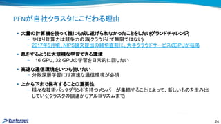 24
PFNが自社クラスタにこだわる理由
• 大量 計算機を使って誰にも成し遂げられなかったことをしたい(グランドチャレンジ)
– や り計算力 競争力 源(クラウドとて無限で ない)
– 2017年5月頃、NIPS論文提出 締切直前に、大手クラウドサービス GPUが枯渇
• 息をするように大規模な学習できる環境
– 16 GPU, 32 GPU 学習を日常的に回したい
• 高 な通信環境をいつも使いたい
– 分散深層学習に 高 な通信環境が必須
• 上から下まで保有すること 重要性
– 様々な技術バックグランドを持つメンバーが集結することによって、新しいも を生み出
していく(クラスタ 調達からアルゴリズムまで)
 