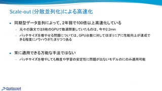 Scale-out (分散並列化)による高 化
● 同期型データ並列によって、2年弱で100倍以上高 化している
— 元々 論文で 8枚 GPUで数週間要していたも 、今や2.2min
— バッチサイズを増やせる問題について 、GPU台数に対してほぼリニアに性能向上が達成で
きる程度にノウハウがたまりつつある
● 常に適用できる万能な手法で ない
— バッチサイズを増やしても精度や学習 安定性に問題が出ないモデル に み適用可能
 
