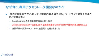 なぜ今DL専用アクセラレータ開発な か？
● 「大きな計算能力が必要」という需要 観点以外にも、ハードウェア開発を加 さ
せる背景がある
— Deep Learning 応用範囲が拡大していること
— Deep Learningにおいて必要とされる演算精度がこれまで 科学技術計算と異なること
— 演算手順が計算グラフによって宣言的に定義されること
 