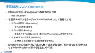 演算精度について(Inference)
● Inferenceで 、よりAggressiveな最適化が可能
— Int8, Int4, binary
● 学習済みモデルをターゲットアーキテクチャに対して最適化する
— モデル 量子化 (Quantization)
◆ モデル N-bit整数化
— モデル 剪定 (Pruning)
◆ 構築済みモデル Sparse化 (主にSpMV Acceleratorと 組み合わせ)
— 小さいモデルへ 蒸留 (distillation)
◆ 小さなモデルに教師モデル 分布を学習させる
● Emerging deviceを利用したも も様々提案がある(が、現時点で まだMNIST
など Toy Problemが解ける程度という印象)
 