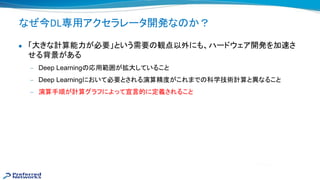 なぜ今DL専用アクセラレータ開発な か？
● 「大きな計算能力が必要」という需要 観点以外にも、ハードウェア開発を加 さ
せる背景がある
— Deep Learning 応用範囲が拡大していること
— Deep Learningにおいて必要とされる演算精度がこれまで 科学技術計算と異なること
— 演算手順が計算グラフによって宣言的に定義されること
 