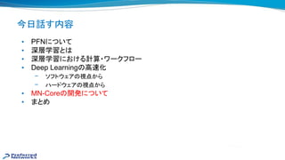 今日話す内容
• PFNについて
• 深層学習と
• 深層学習における計算・ワークフロー
• Deep Learning 高 化
– ソフトウェア 視点から
– ハードウェア 視点から
• MN-Core 開発について
• まとめ
 