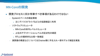 MN-Core 開発
● 開発プロセスに何か特筆すべき事項があるわけで ない
— SystemCベース 検証環境
◆ 主にデバイスドライバなどと 協調検証に利用
— ソフトウェアエミュレータ
◆ MN-Core 命令レベルエミュレータ
◆ 上位 アプリケーションレベル 記述性 確認
◆ RTLと 最終的な比較一致検証
— 演算器 精度などについて Chainer側に手を入れ一部モデルで検証を実施
 