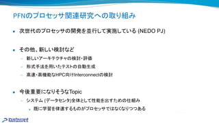 PFN プロセッサ関連研究へ 取り組み
● 次世代 プロセッサ 開発を並行して実施している (NEDO PJ)
● そ 他、新しい検討など
— 新しいアーキテクチャ 検討・評価
— 形式手法を用いたテスト 自動生成
— 高 ・高機能なHPC向けInterconnect 検討
● 今後重要になりそうなTopic
— システム (データセンタ)全体として性能を出すため 仕組み
◆ 既に学習を律 するも がプロセッサで なくなりつつある
 