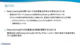 さいごに
● Deep Learning 分野において 計算能力 向上が求められている
— 高 化 アプローチ：Scale-out (分散並列化)とScale-up (専用アクセラレータ)
— プロセッサ 設計/効率的な利用という観点で 、宣言的に計算が定義されることが重要
◆ オフラインスケジューリングを前提としたシンプルな並列アーキテクチャ
◆ 深層学習コンパイラ
● Deep learning ため 最適な計算機を構築するために
専用ASIC (MN-Core) から上位ソフトウェアフレームワークまで含めて全体を考え
ていく必要がある
 