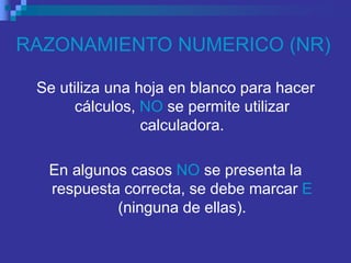 RAZONAMIENTO NUMERICO (NR)
Se utiliza una hoja en blanco para hacer
cálculos, NO se permite utilizar
calculadora.
En algunos casos NO se presenta la
respuesta correcta, se debe marcar E
(ninguna de ellas).
 
